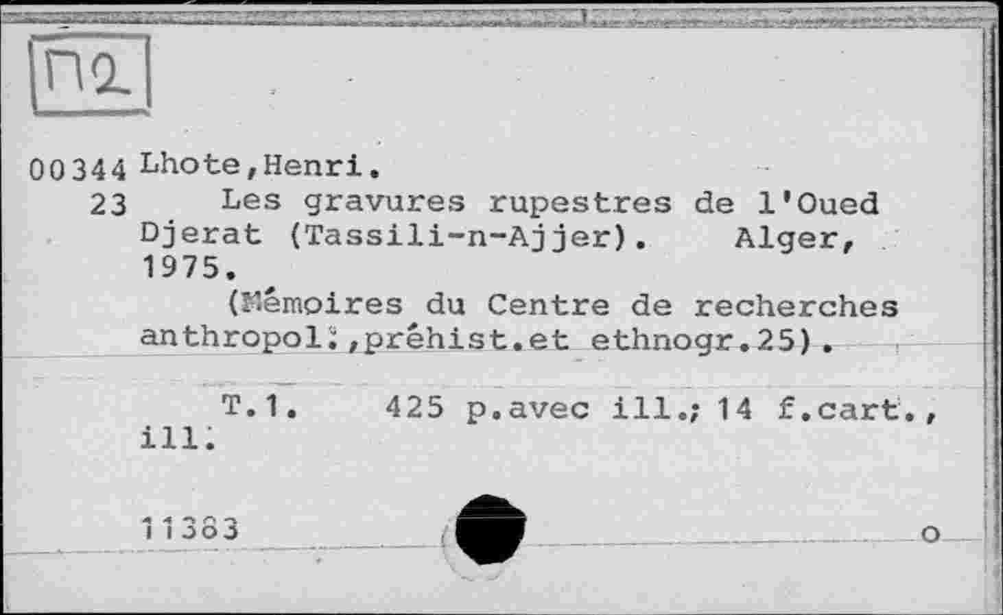 ﻿00344 Lhote,Henri.
23 Les gravures rupestres de l'Oued Djerat (Tassili-n-Aj jer) . Alger, 1975.
(Mémoires du Centre de recherches anthropoli/prêhist.et ethnogr.25).
T. 1.	4 25 p.avec ill.; 14 f.cart.
ill.